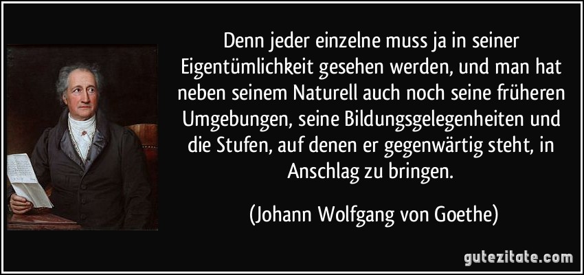 Denn jeder einzelne muss ja in seiner Eigentümlichkeit gesehen werden, und man hat neben seinem Naturell auch noch seine früheren Umgebungen, seine Bildungsgelegenheiten und die Stufen, auf denen er gegenwärtig steht, in Anschlag zu bringen. (Johann Wolfgang von Goethe)