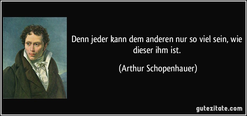 Denn jeder kann dem anderen nur so viel sein, wie dieser ihm ist. (Arthur Schopenhauer)