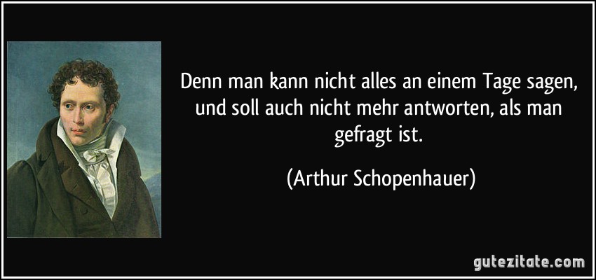 Denn man kann nicht alles an einem Tage sagen, und soll auch nicht mehr antworten, als man gefragt ist. (Arthur Schopenhauer)
