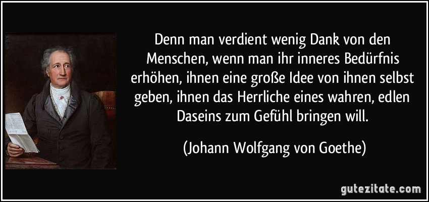 Denn man verdient wenig Dank von den Menschen, wenn man ihr inneres Bedürfnis erhöhen, ihnen eine große Idee von ihnen selbst geben, ihnen das Herrliche eines wahren, edlen Daseins zum Gefühl bringen will. (Johann Wolfgang von Goethe)