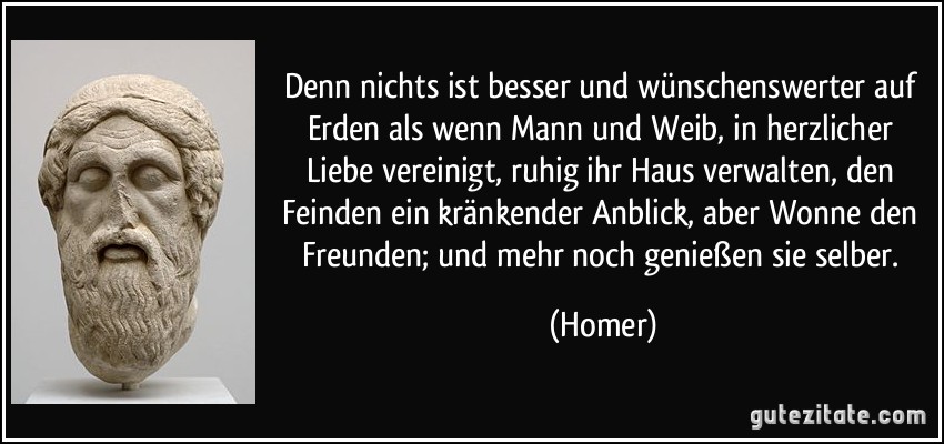 Denn nichts ist besser und wünschenswerter auf Erden als wenn Mann und Weib, in herzlicher Liebe vereinigt, ruhig ihr Haus verwalten, den Feinden ein kränkender Anblick, aber Wonne den Freunden; und mehr noch genießen sie selber. (Homer)