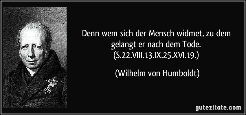 Denn wem sich der Mensch widmet, zu dem gelangt er nach dem Tode. (S.22.VIII.13.IX.25.XVI.19.) (Wilhelm von Humboldt)