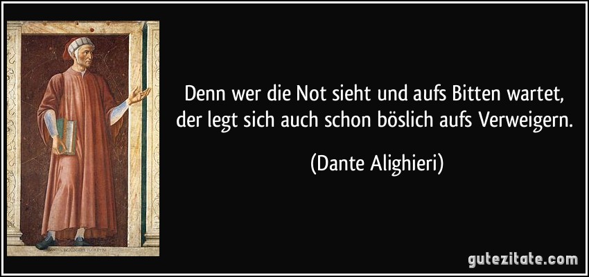 Denn wer die Not sieht und aufs Bitten wartet, der legt sich auch schon böslich aufs Verweigern. (Dante Alighieri)