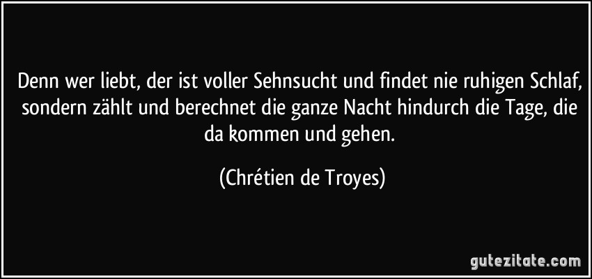 Denn wer liebt, der ist voller Sehnsucht und findet nie ruhigen Schlaf, sondern zählt und berechnet die ganze Nacht hindurch die Tage, die da kommen und gehen. (Chrétien de Troyes)