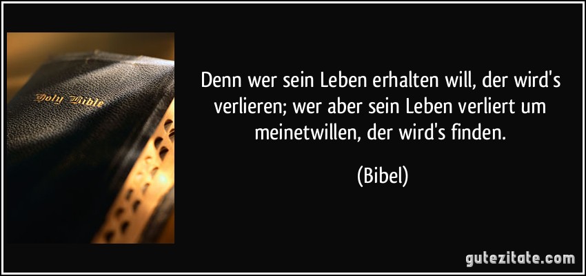 Denn wer sein Leben erhalten will, der wird's verlieren; wer aber sein Leben verliert um meinetwillen, der wird's finden. (Bibel)