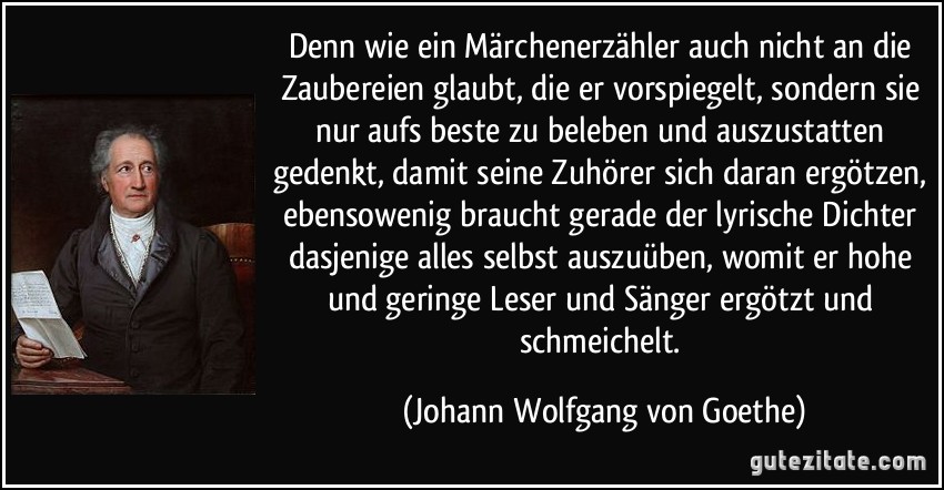 Denn wie ein Märchenerzähler auch nicht an die Zaubereien glaubt, die er vorspiegelt, sondern sie nur aufs beste zu beleben und auszustatten gedenkt, damit seine Zuhörer sich daran ergötzen, ebensowenig braucht gerade der lyrische Dichter dasjenige alles selbst auszuüben, womit er hohe und geringe Leser und Sänger ergötzt und schmeichelt. (Johann Wolfgang von Goethe)