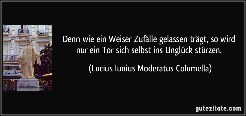 Denn wie ein Weiser Zufälle gelassen trägt, so wird nur ein Tor sich selbst ins Unglück stürzen. (Lucius Iunius Moderatus Columella)