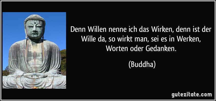 Denn Willen nenne ich das Wirken, denn ist der Wille da, so wirkt man, sei es in Werken, Worten oder Gedanken. (Buddha)