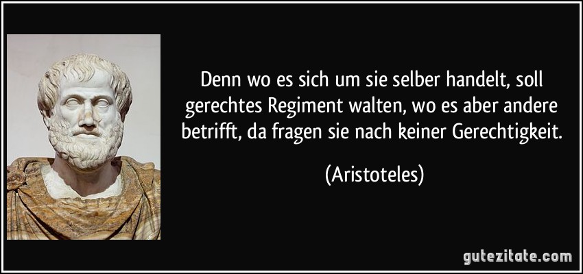 Denn wo es sich um sie selber handelt, soll gerechtes Regiment walten, wo es aber andere betrifft, da fragen sie nach keiner Gerechtigkeit. (Aristoteles)