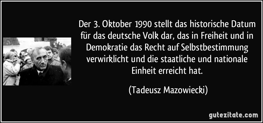 Der 3. Oktober 1990 stellt das historische Datum für das deutsche Volk dar, das in Freiheit und in Demokratie das Recht auf Selbstbestimmung verwirklicht und die staatliche und nationale Einheit erreicht hat. (Tadeusz Mazowiecki)