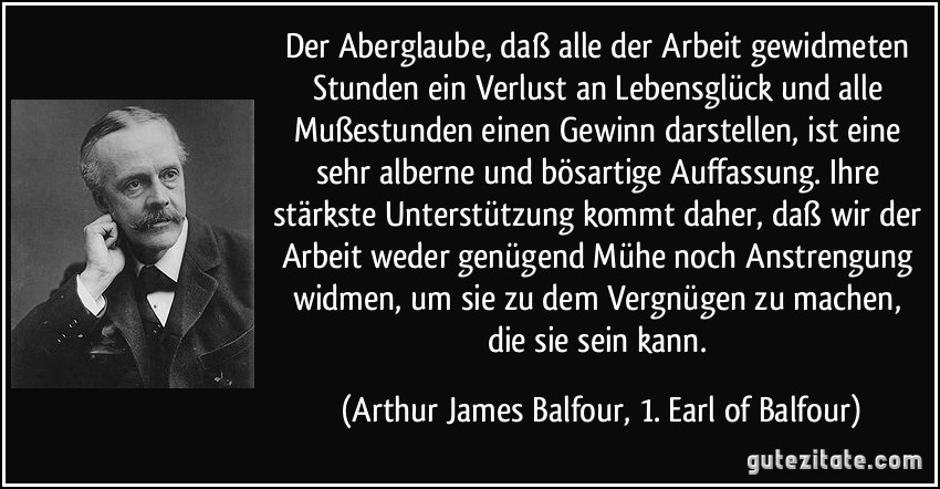 Der Aberglaube, daß alle der Arbeit gewidmeten Stunden ein Verlust an Lebensglück und alle Mußestunden einen Gewinn darstellen, ist eine sehr alberne und bösartige Auffassung. Ihre stärkste Unterstützung kommt daher, daß wir der Arbeit weder genügend Mühe noch Anstrengung widmen, um sie zu dem Vergnügen zu machen, die sie sein kann. (Arthur James Balfour, 1. Earl of Balfour)