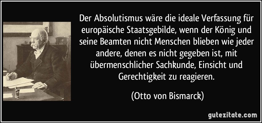 Der Absolutismus wäre die ideale Verfassung für europäische Staatsgebilde, wenn der König und seine Beamten nicht Menschen blieben wie jeder andere, denen es nicht gegeben ist, mit übermenschlicher Sachkunde, Einsicht und Gerechtigkeit zu reagieren. (Otto von Bismarck)