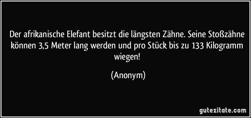 Der afrikanische Elefant besitzt die längsten Zähne. Seine Stoßzähne können 3,5 Meter lang werden und pro Stück bis zu 133 Kilogramm wiegen! (Anonym)