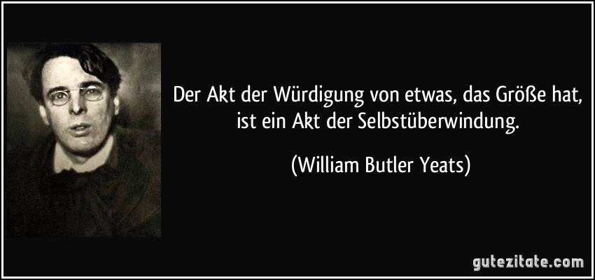 Der Akt der Würdigung von etwas, das Größe hat, ist ein Akt der Selbstüberwindung. (William Butler Yeats)