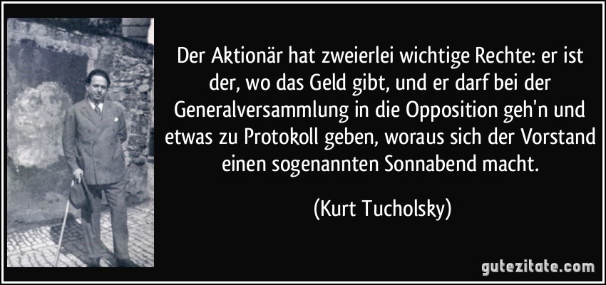 Der Aktionär hat zweierlei wichtige Rechte: er ist der, wo das Geld gibt, und er darf bei der Generalversammlung in die Opposition geh'n und etwas zu Protokoll geben, woraus sich der Vorstand einen sogenannten Sonnabend macht. (Kurt Tucholsky)