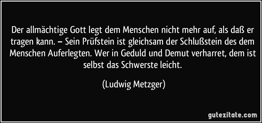 Der allmächtige Gott legt dem Menschen nicht mehr auf, als daß er tragen kann. – Sein Prüfstein ist gleichsam der Schlußstein des dem Menschen Auferlegten. Wer in Geduld und Demut verharret, dem ist selbst das Schwerste leicht. (Ludwig Metzger)