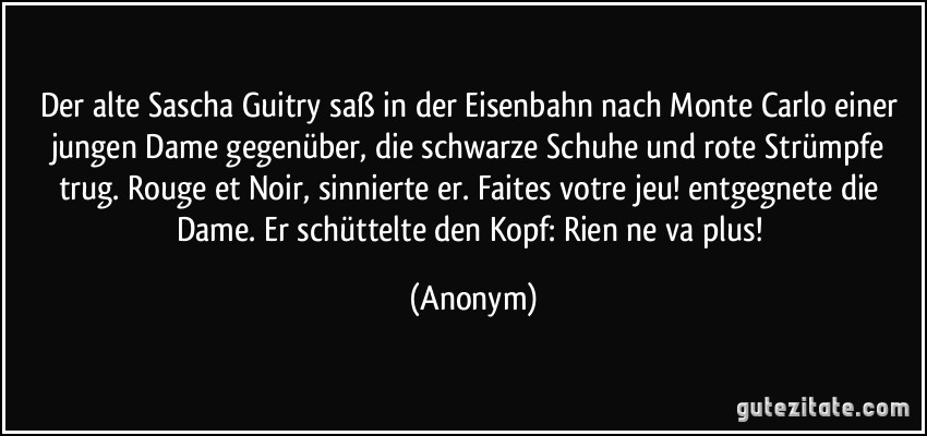 Der alte Sascha Guitry saß in der Eisenbahn nach Monte Carlo einer jungen Dame gegenüber, die schwarze Schuhe und rote Strümpfe trug. Rouge et Noir, sinnierte er. Faites votre jeu! entgegnete die Dame. Er schüttelte den Kopf: Rien ne va plus! (Anonym)