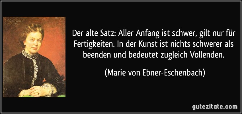 Der alte Satz: Aller Anfang ist schwer, gilt nur für Fertigkeiten. In der Kunst ist nichts schwerer als beenden und bedeutet zugleich Vollenden. (Marie von Ebner-Eschenbach)