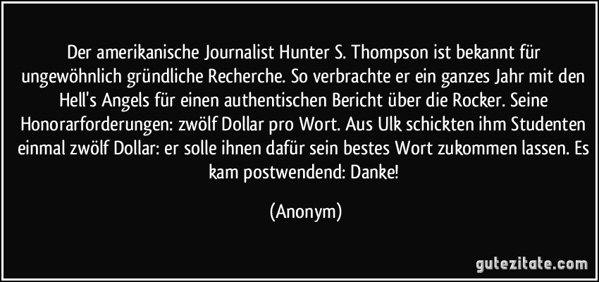 Der amerikanische Journalist Hunter S. Thompson ist bekannt für ungewöhnlich gründliche Recherche. So verbrachte er ein ganzes Jahr mit den Hell's Angels für einen authentischen Bericht über die Rocker. Seine Honorarforderungen: zwölf Dollar pro Wort. Aus Ulk schickten ihm Studenten einmal zwölf Dollar: er solle ihnen dafür sein bestes Wort zukommen lassen. Es kam postwendend: Danke! (Anonym)