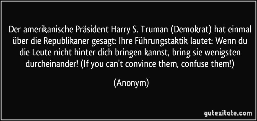 Der amerikanische Präsident Harry S. Truman (Demokrat) hat einmal über die Republikaner gesagt: Ihre Führungstaktik lautet: Wenn du die Leute nicht hinter dich bringen kannst, bring sie wenigsten durcheinander! (If you can't convince them, confuse them!) (Anonym)