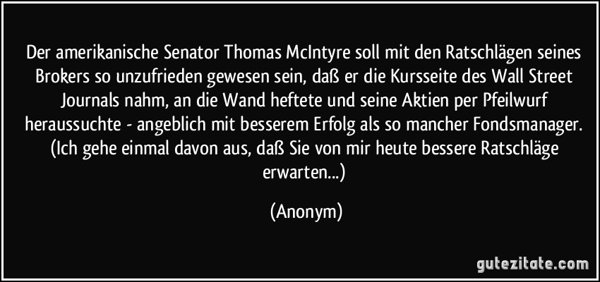 Der amerikanische Senator Thomas McIntyre soll mit den Ratschlägen seines Brokers so unzufrieden gewesen sein, daß er die Kursseite des Wall Street Journals nahm, an die Wand heftete und seine Aktien per Pfeilwurf heraussuchte - angeblich mit besserem Erfolg als so mancher Fondsmanager. (Ich gehe einmal davon aus, daß Sie von mir heute bessere Ratschläge erwarten...) (Anonym)