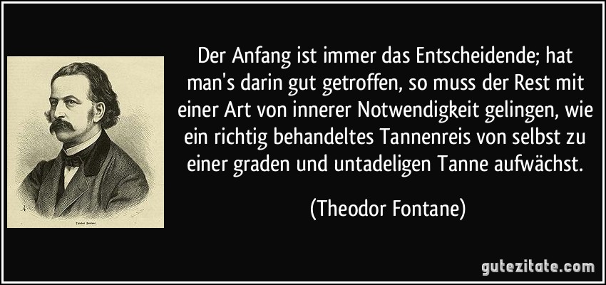 Der Anfang ist immer das Entscheidende; hat man's darin gut getroffen, so muss der Rest mit einer Art von innerer Notwendigkeit gelingen, wie ein richtig behandeltes Tannenreis von selbst zu einer graden und untadeligen Tanne aufwächst. (Theodor Fontane)