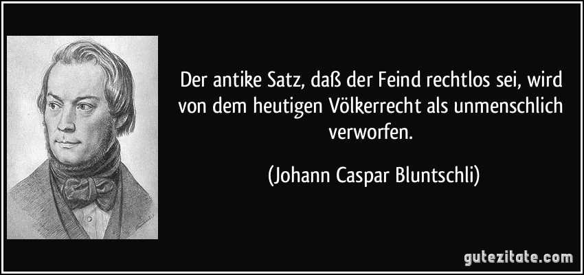 Der antike Satz, daß der Feind rechtlos sei, wird von dem heutigen Völkerrecht als unmenschlich verworfen. (Johann Caspar Bluntschli)