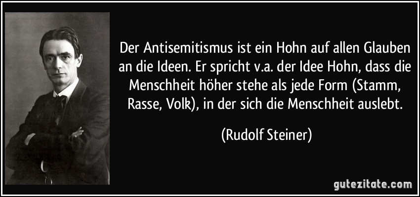 Der Antisemitismus ist ein Hohn auf allen Glauben an die Ideen. Er spricht v.a. der Idee Hohn, dass die Menschheit höher stehe als jede Form (Stamm, Rasse, Volk), in der sich die Menschheit auslebt. (Rudolf Steiner)