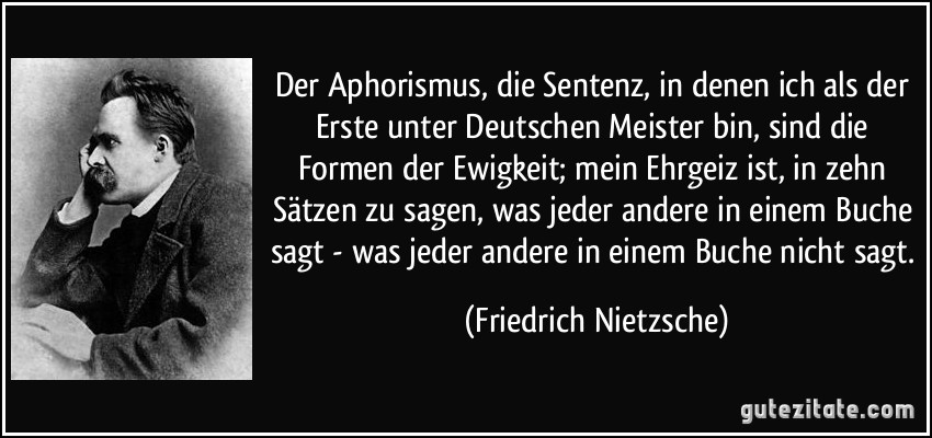 Der Aphorismus, die Sentenz, in denen ich als der Erste unter Deutschen Meister bin, sind die Formen der Ewigkeit; mein Ehrgeiz ist, in zehn Sätzen zu sagen, was jeder andere in einem Buche sagt - was jeder andere in einem Buche nicht sagt. (Friedrich Nietzsche)