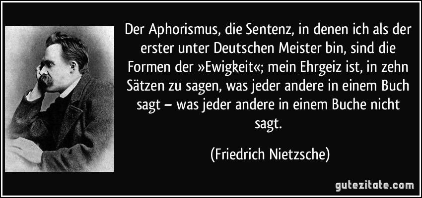 Der Aphorismus, die Sentenz, in denen ich als der erster unter Deutschen Meister bin, sind die Formen der »Ewigkeit«; mein Ehrgeiz ist, in zehn Sätzen zu sagen, was jeder andere in einem Buch sagt – was jeder andere in einem Buche nicht sagt. (Friedrich Nietzsche)