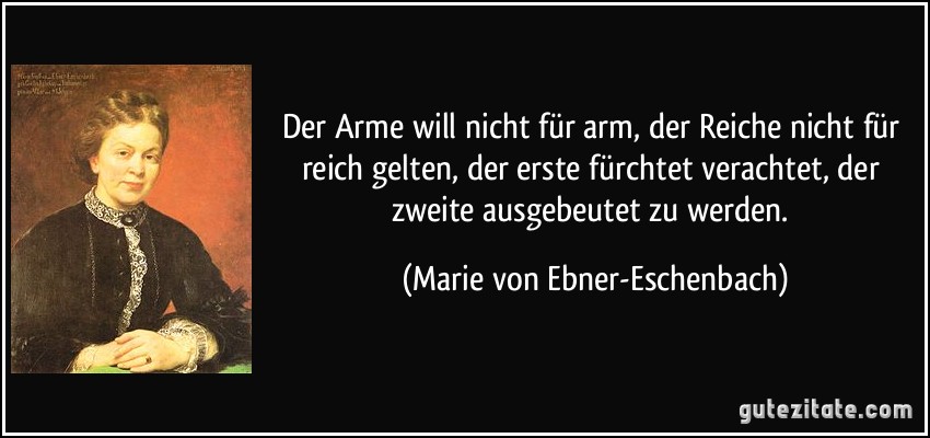 Der Arme will nicht für arm, der Reiche nicht für reich gelten, der erste fürchtet verachtet, der zweite ausgebeutet zu werden. (Marie von Ebner-Eschenbach)