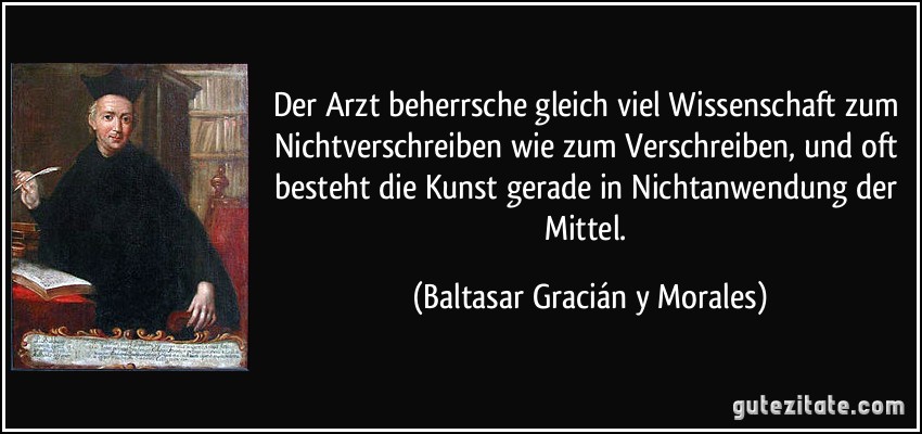 Der Arzt beherrsche gleich viel Wissenschaft zum Nichtverschreiben wie zum Verschreiben, und oft besteht die Kunst gerade in Nichtanwendung der Mittel. (Baltasar Gracián y Morales)