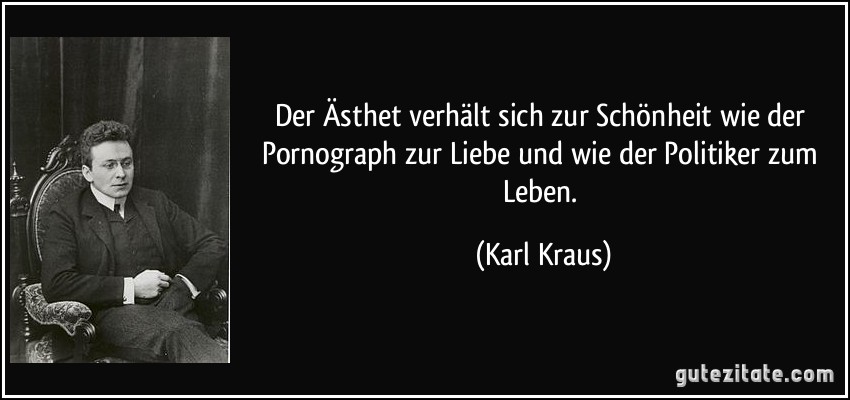 Der Ästhet verhält sich zur Schönheit wie der Pornograph zur Liebe und wie der Politiker zum Leben. (Karl Kraus)