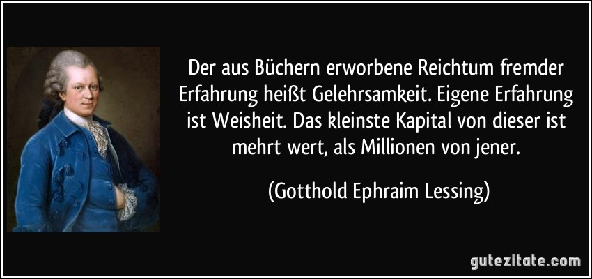 Der aus Büchern erworbene Reichtum fremder Erfahrung heißt Gelehrsamkeit. Eigene Erfahrung ist Weisheit. Das kleinste Kapital von dieser ist mehrt wert, als Millionen von jener. (Gotthold Ephraim Lessing)