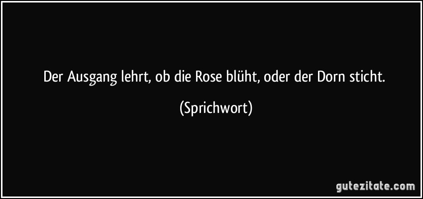 Der Ausgang lehrt, ob die Rose blüht, oder der Dorn sticht. (Sprichwort)