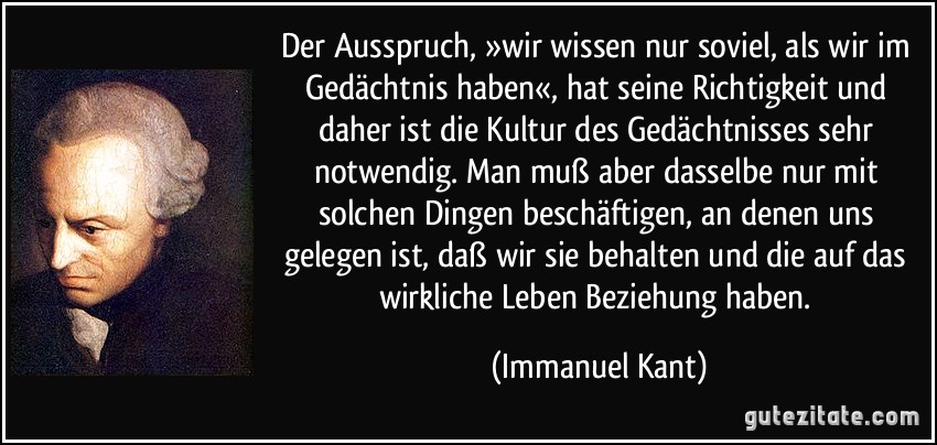 Der Ausspruch, »wir wissen nur soviel, als wir im Gedächtnis haben«, hat seine Richtigkeit und daher ist die Kultur des Gedächtnisses sehr notwendig. Man muß aber dasselbe nur mit solchen Dingen beschäftigen, an denen uns gelegen ist, daß wir sie behalten und die auf das wirkliche Leben Beziehung haben. (Immanuel Kant)