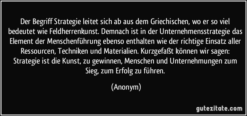 Der Begriff Strategie leitet sich ab aus dem Griechischen, wo er so viel bedeutet wie Feldherrenkunst. Demnach ist in der Unternehmensstrategie das Element der Menschenführung ebenso enthalten wie der richtige Einsatz aller Ressourcen, Techniken und Materialien. Kurzgefaßt können wir sagen: Strategie ist die Kunst, zu gewinnen, Menschen und Unternehmungen zum Sieg, zum Erfolg zu führen. (Anonym)