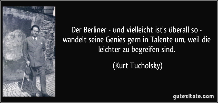 Der Berliner - und vielleicht ist's überall so - wandelt seine Genies gern in Talente um, weil die leichter zu begreifen sind. (Kurt Tucholsky)