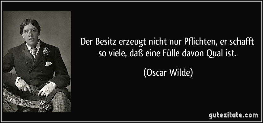 Der Besitz erzeugt nicht nur Pflichten, er schafft so viele, daß eine Fülle davon Qual ist. (Oscar Wilde)