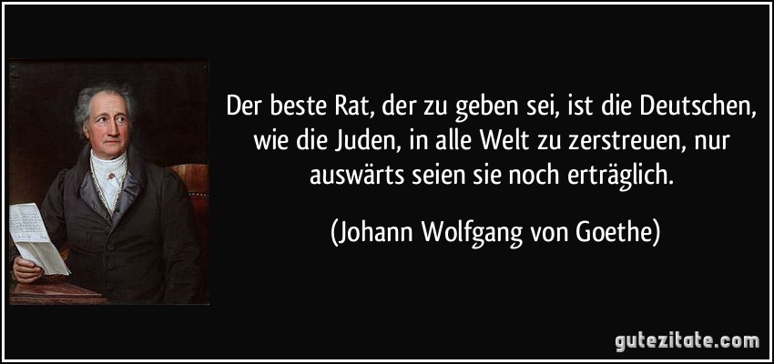 Der beste Rat, der zu geben sei, ist die Deutschen, wie die Juden, in alle Welt zu zerstreuen, nur auswärts seien sie noch erträglich. (Johann Wolfgang von Goethe)