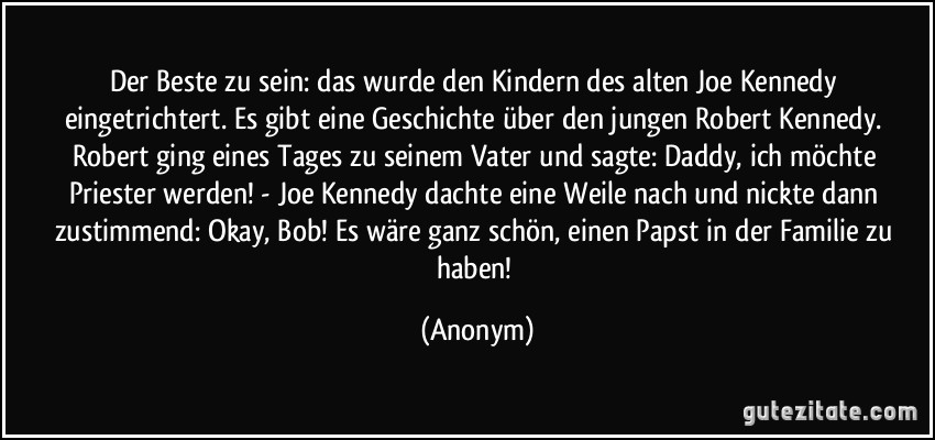 Der Beste zu sein: das wurde den Kindern des alten Joe Kennedy eingetrichtert. Es gibt eine Geschichte über den jungen Robert Kennedy. Robert ging eines Tages zu seinem Vater und sagte: Daddy, ich möchte Priester werden! - Joe Kennedy dachte eine Weile nach und nickte dann zustimmend: Okay, Bob! Es wäre ganz schön, einen Papst in der Familie zu haben! (Anonym)