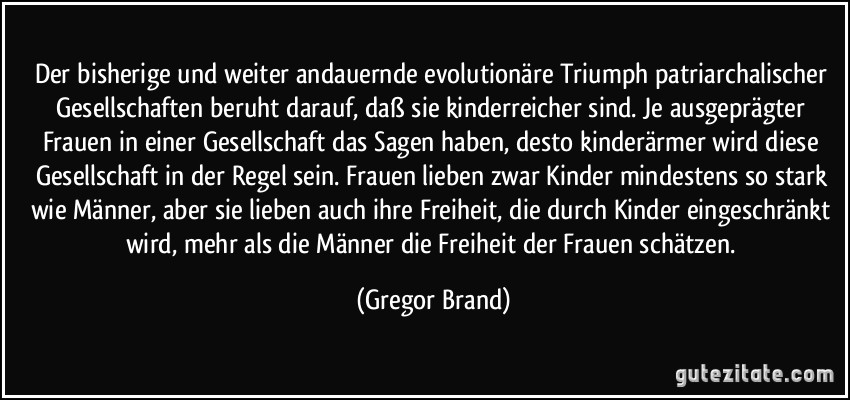 Der bisherige und weiter andauernde evolutionäre Triumph patriarchalischer Gesellschaften beruht darauf, daß sie kinderreicher sind. Je ausgeprägter Frauen in einer Gesellschaft das Sagen haben, desto kinderärmer wird diese Gesellschaft in der Regel sein. Frauen lieben zwar Kinder mindestens so stark wie Männer, aber sie lieben auch ihre Freiheit, die durch Kinder eingeschränkt wird, mehr als die Männer die Freiheit der Frauen schätzen. (Gregor Brand)