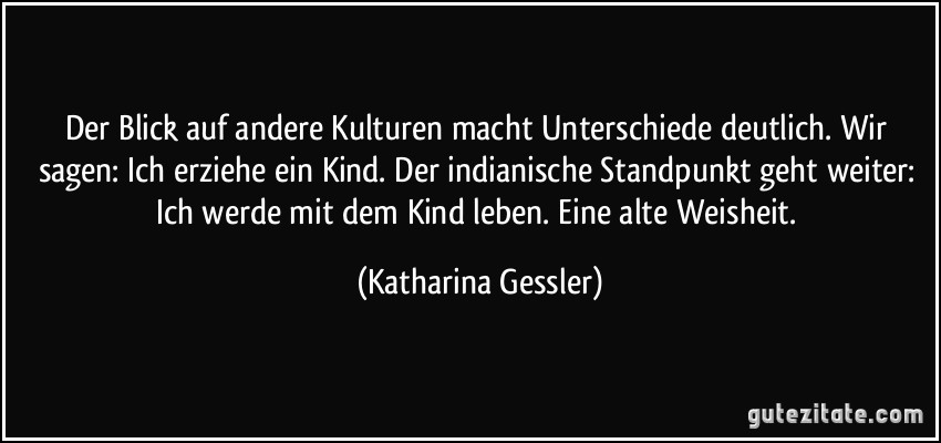 Der Blick auf andere Kulturen macht Unterschiede deutlich. Wir sagen: Ich erziehe ein Kind. Der indianische Standpunkt geht weiter: Ich werde mit dem Kind leben. Eine alte Weisheit. (Katharina Gessler)