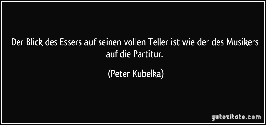 Der Blick des Essers auf seinen vollen Teller ist wie der des Musikers auf die Partitur. (Peter Kubelka)