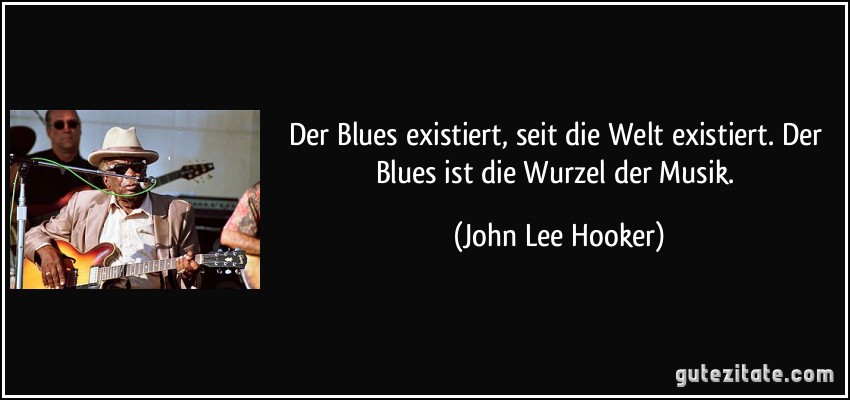Der Blues existiert, seit die Welt existiert. Der Blues ist die Wurzel der Musik. (John Lee Hooker)