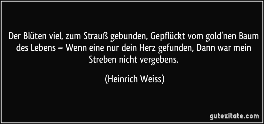 Der Blüten viel, zum Strauß gebunden, Gepflückt vom gold'nen Baum des Lebens – Wenn eine nur dein Herz gefunden, Dann war mein Streben nicht vergebens. (Heinrich Weiss)