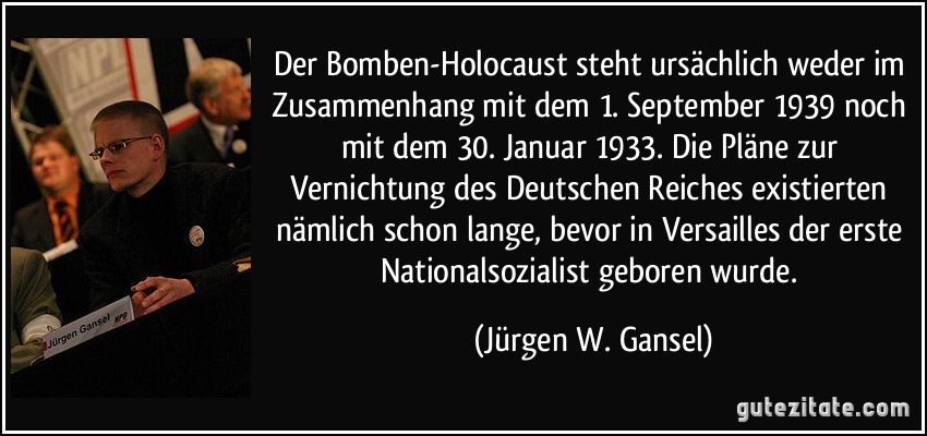 Der Bomben-Holocaust steht ursächlich weder im Zusammenhang mit dem 1. September 1939 noch mit dem 30. Januar 1933. Die Pläne zur Vernichtung des Deutschen Reiches existierten nämlich schon lange, bevor in Versailles der erste Nationalsozialist geboren wurde. (Jürgen W. Gansel)