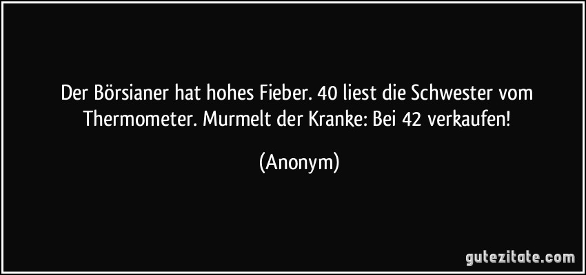 Der Börsianer hat hohes Fieber. 40 liest die Schwester vom Thermometer. Murmelt der Kranke: Bei 42 verkaufen! (Anonym)