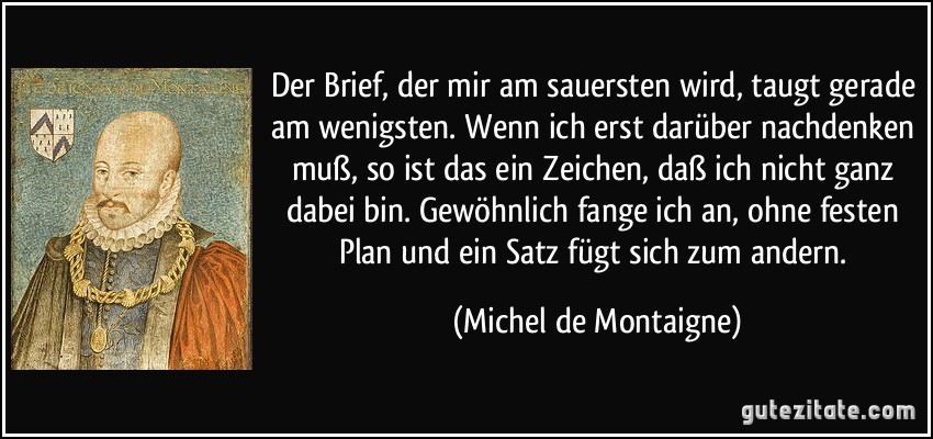 Der Brief, der mir am sauersten wird, taugt gerade am wenigsten. Wenn ich erst darüber nachdenken muß, so ist das ein Zeichen, daß ich nicht ganz dabei bin. Gewöhnlich fange ich an, ohne festen Plan und ein Satz fügt sich zum andern. (Michel de Montaigne)