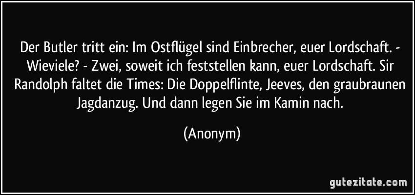 Der Butler tritt ein: Im Ostflügel sind Einbrecher, euer Lordschaft. - Wieviele? - Zwei, soweit ich feststellen kann, euer Lordschaft. Sir Randolph faltet die Times: Die Doppelflinte, Jeeves, den graubraunen Jagdanzug. Und dann legen Sie im Kamin nach. (Anonym)